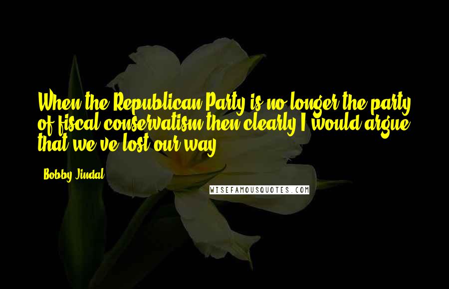 Bobby Jindal Quotes: When the Republican Party is no longer the party of fiscal conservatism then clearly I would argue that we've lost our way.