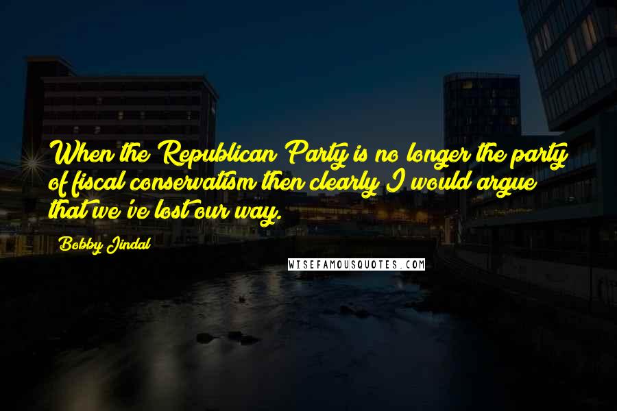 Bobby Jindal Quotes: When the Republican Party is no longer the party of fiscal conservatism then clearly I would argue that we've lost our way.