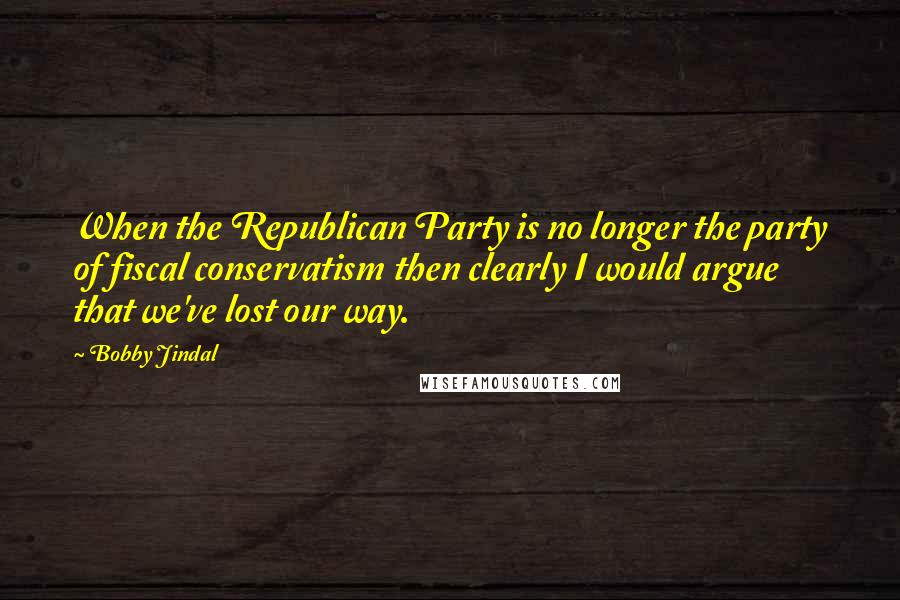 Bobby Jindal Quotes: When the Republican Party is no longer the party of fiscal conservatism then clearly I would argue that we've lost our way.