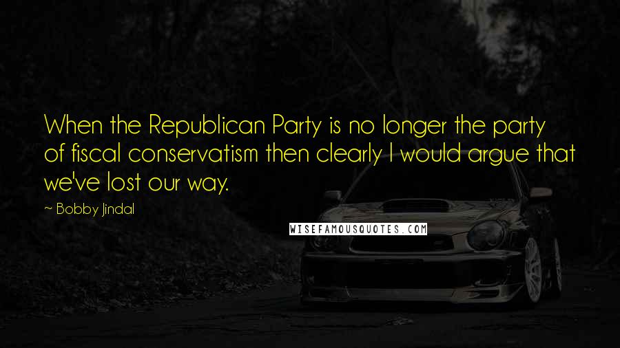 Bobby Jindal Quotes: When the Republican Party is no longer the party of fiscal conservatism then clearly I would argue that we've lost our way.