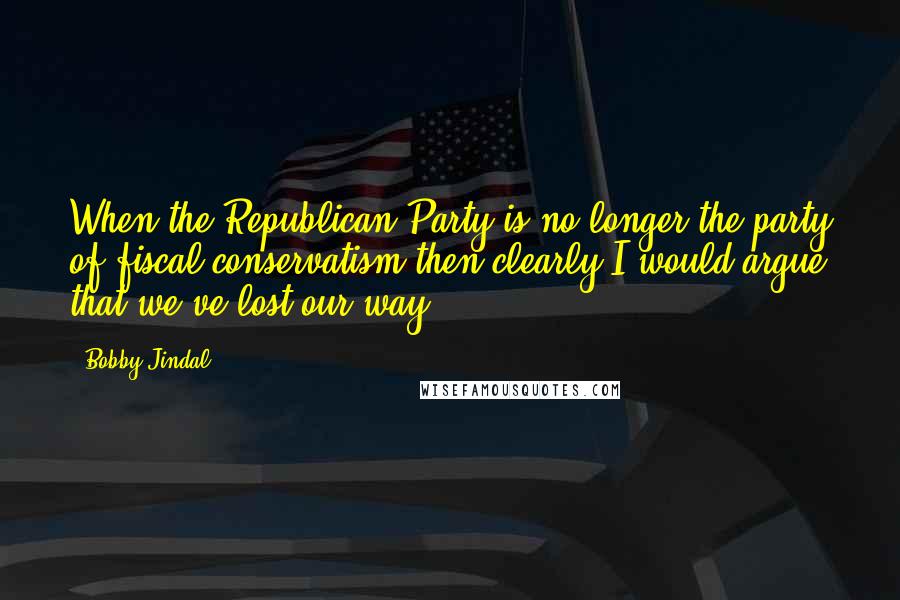 Bobby Jindal Quotes: When the Republican Party is no longer the party of fiscal conservatism then clearly I would argue that we've lost our way.