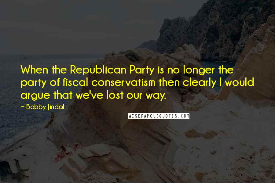 Bobby Jindal Quotes: When the Republican Party is no longer the party of fiscal conservatism then clearly I would argue that we've lost our way.