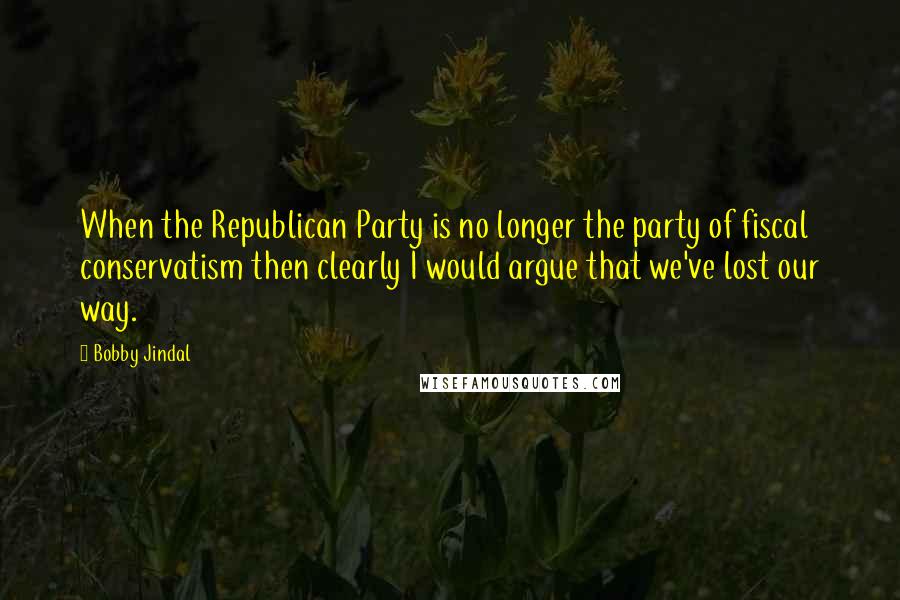 Bobby Jindal Quotes: When the Republican Party is no longer the party of fiscal conservatism then clearly I would argue that we've lost our way.