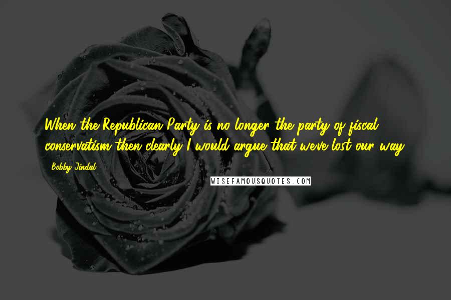 Bobby Jindal Quotes: When the Republican Party is no longer the party of fiscal conservatism then clearly I would argue that we've lost our way.