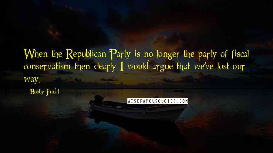 Bobby Jindal Quotes: When the Republican Party is no longer the party of fiscal conservatism then clearly I would argue that we've lost our way.