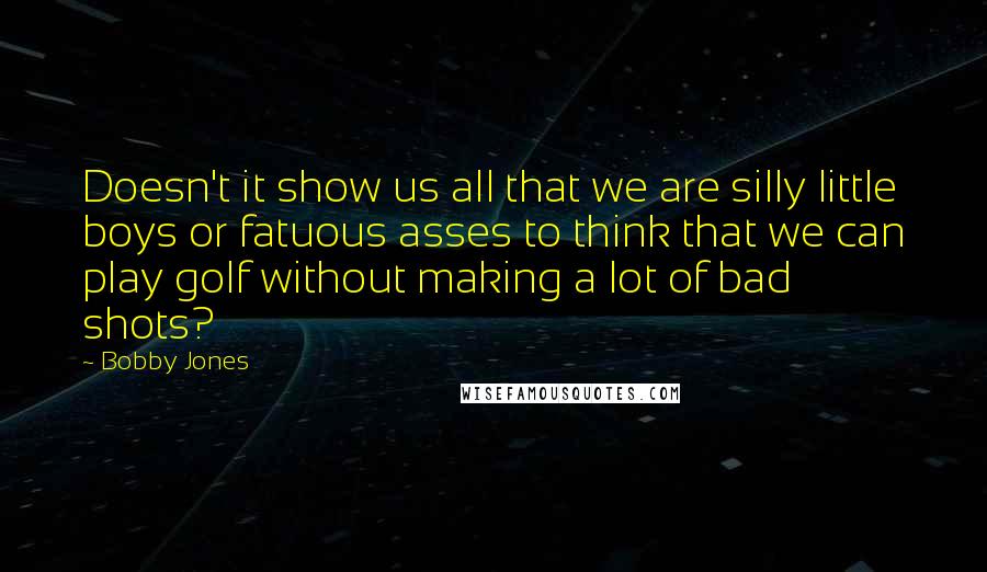 Bobby Jones Quotes: Doesn't it show us all that we are silly little boys or fatuous asses to think that we can play golf without making a lot of bad shots?
