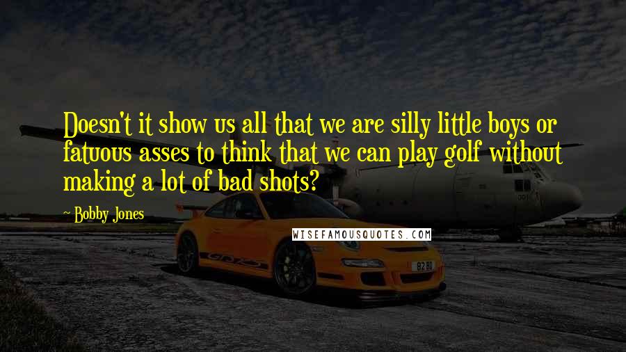 Bobby Jones Quotes: Doesn't it show us all that we are silly little boys or fatuous asses to think that we can play golf without making a lot of bad shots?