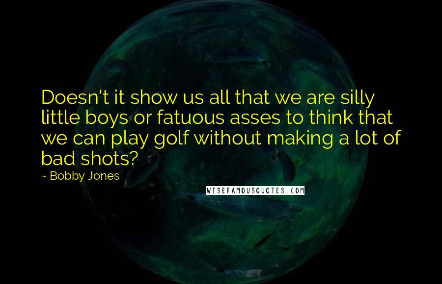 Bobby Jones Quotes: Doesn't it show us all that we are silly little boys or fatuous asses to think that we can play golf without making a lot of bad shots?