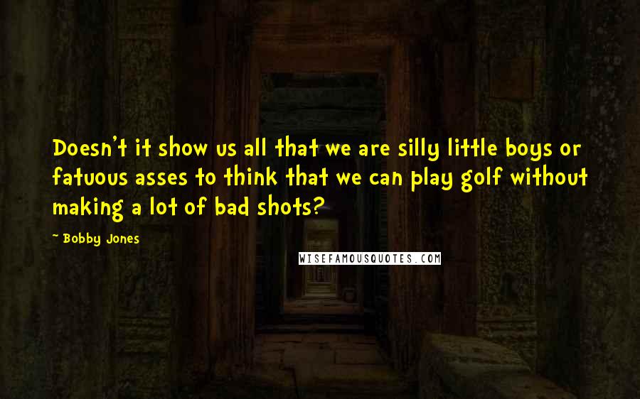 Bobby Jones Quotes: Doesn't it show us all that we are silly little boys or fatuous asses to think that we can play golf without making a lot of bad shots?