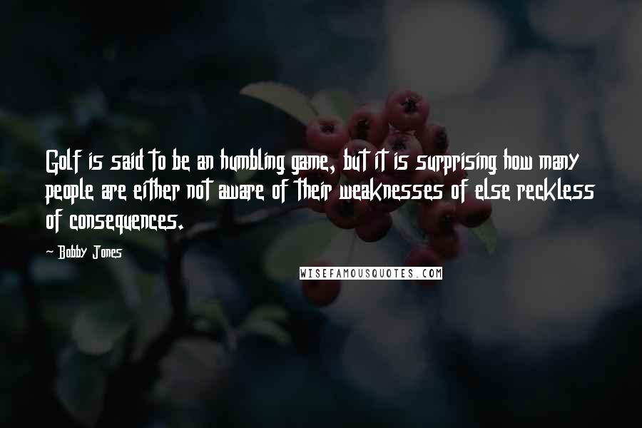 Bobby Jones Quotes: Golf is said to be an humbling game, but it is surprising how many people are either not aware of their weaknesses of else reckless of consequences.