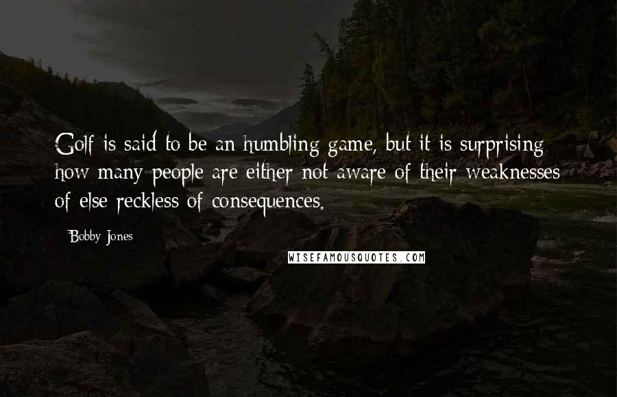 Bobby Jones Quotes: Golf is said to be an humbling game, but it is surprising how many people are either not aware of their weaknesses of else reckless of consequences.