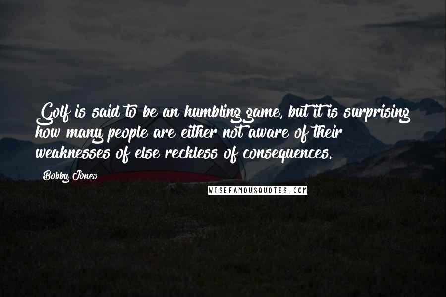 Bobby Jones Quotes: Golf is said to be an humbling game, but it is surprising how many people are either not aware of their weaknesses of else reckless of consequences.