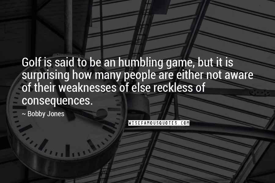 Bobby Jones Quotes: Golf is said to be an humbling game, but it is surprising how many people are either not aware of their weaknesses of else reckless of consequences.
