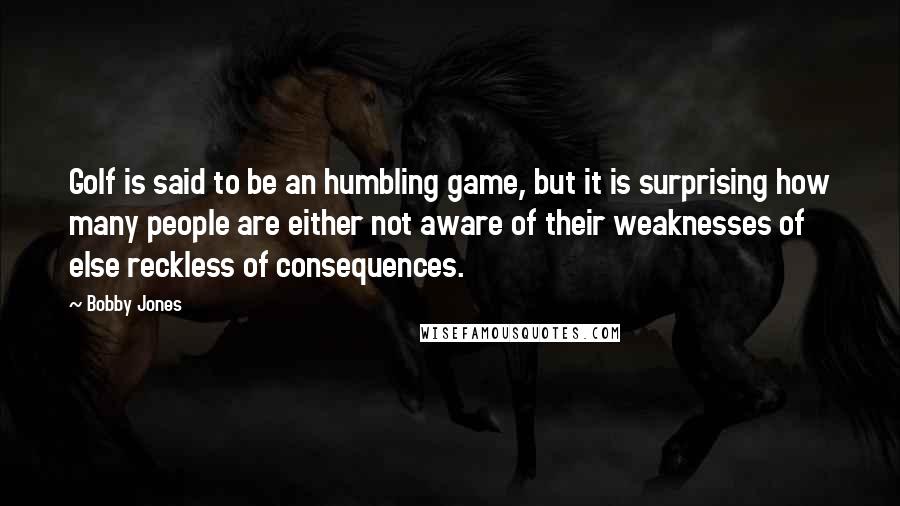 Bobby Jones Quotes: Golf is said to be an humbling game, but it is surprising how many people are either not aware of their weaknesses of else reckless of consequences.