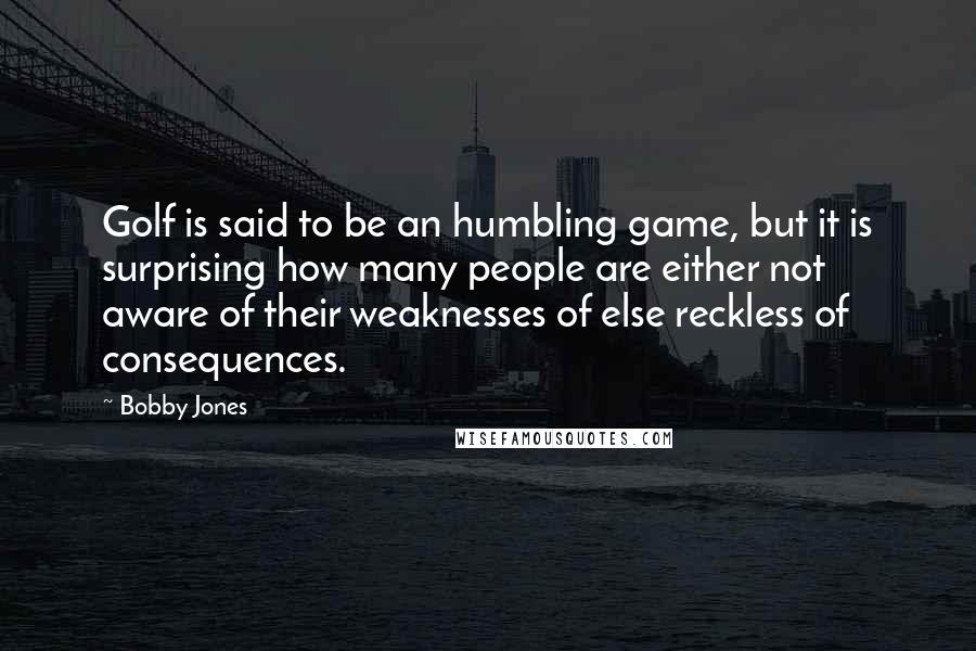Bobby Jones Quotes: Golf is said to be an humbling game, but it is surprising how many people are either not aware of their weaknesses of else reckless of consequences.
