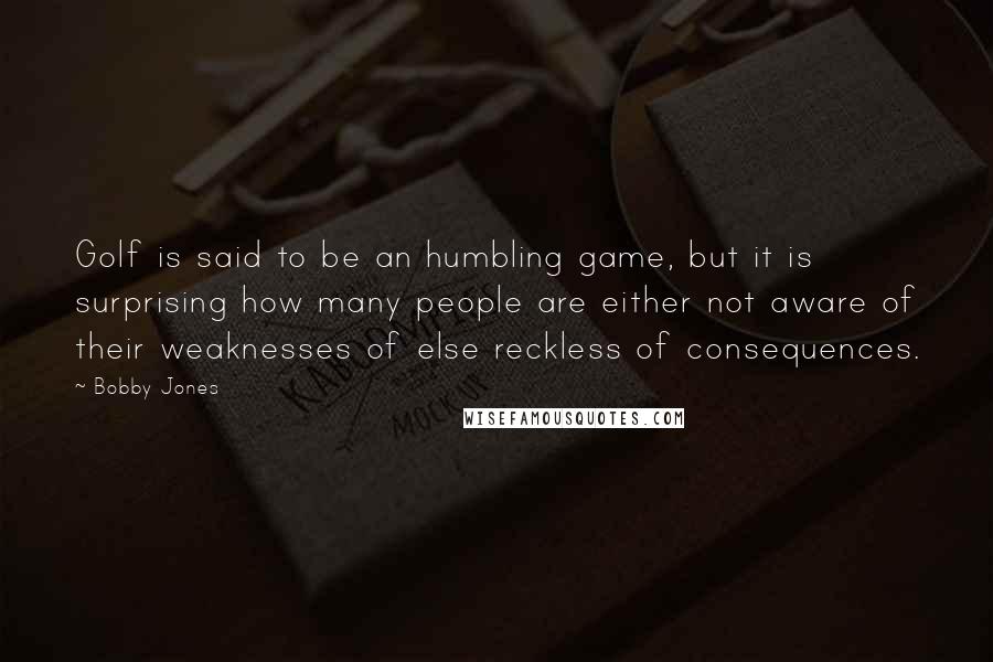 Bobby Jones Quotes: Golf is said to be an humbling game, but it is surprising how many people are either not aware of their weaknesses of else reckless of consequences.