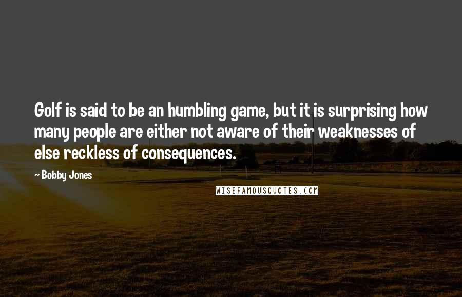 Bobby Jones Quotes: Golf is said to be an humbling game, but it is surprising how many people are either not aware of their weaknesses of else reckless of consequences.
