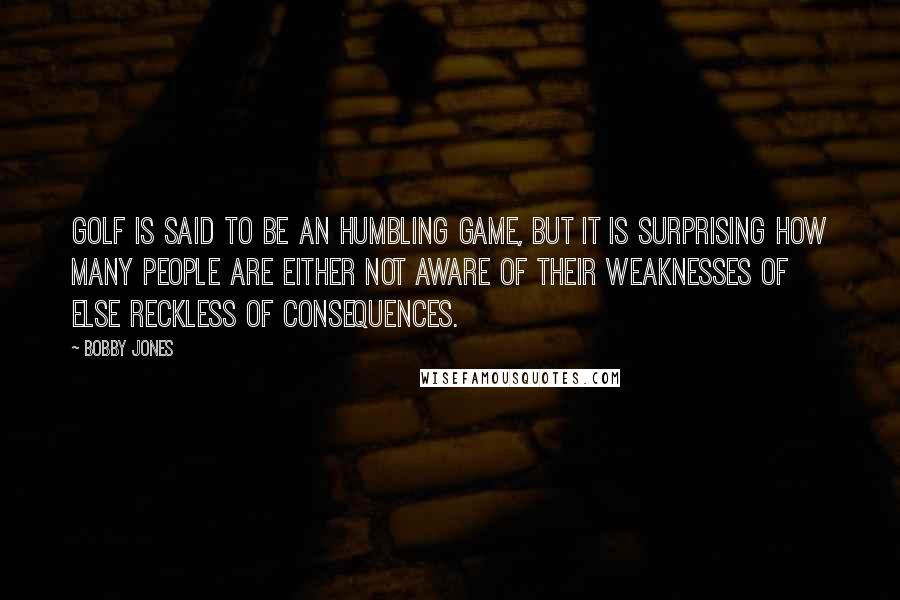Bobby Jones Quotes: Golf is said to be an humbling game, but it is surprising how many people are either not aware of their weaknesses of else reckless of consequences.