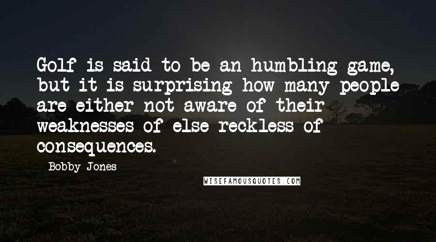 Bobby Jones Quotes: Golf is said to be an humbling game, but it is surprising how many people are either not aware of their weaknesses of else reckless of consequences.