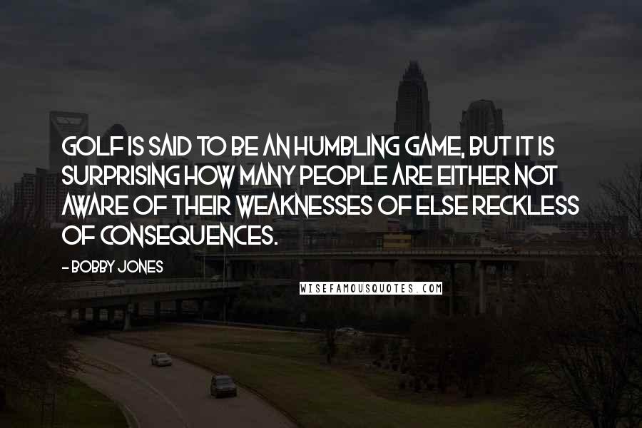Bobby Jones Quotes: Golf is said to be an humbling game, but it is surprising how many people are either not aware of their weaknesses of else reckless of consequences.