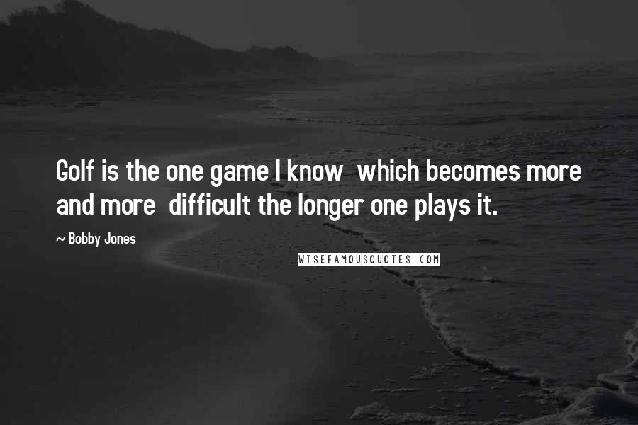 Bobby Jones Quotes: Golf is the one game I know which becomes more and more difficult the longer one plays it.