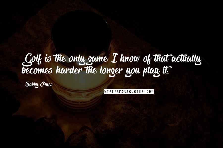 Bobby Jones Quotes: Golf is the only game I know of that actually becomes harder the longer you play it.