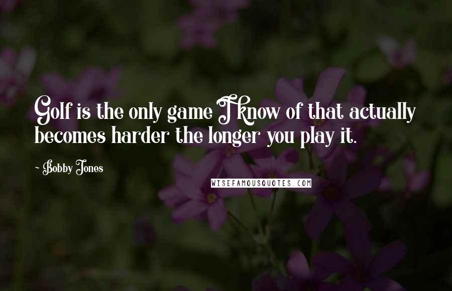 Bobby Jones Quotes: Golf is the only game I know of that actually becomes harder the longer you play it.