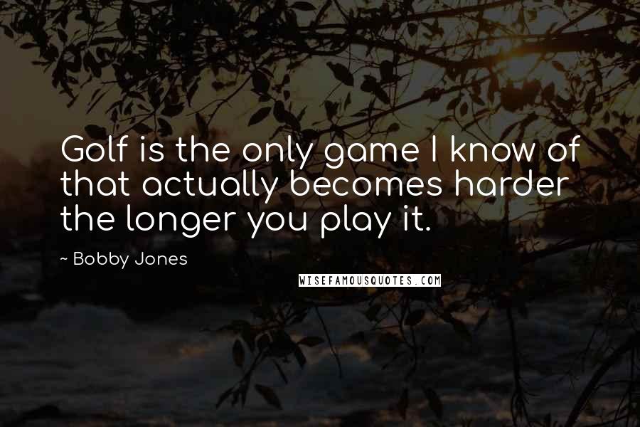 Bobby Jones Quotes: Golf is the only game I know of that actually becomes harder the longer you play it.