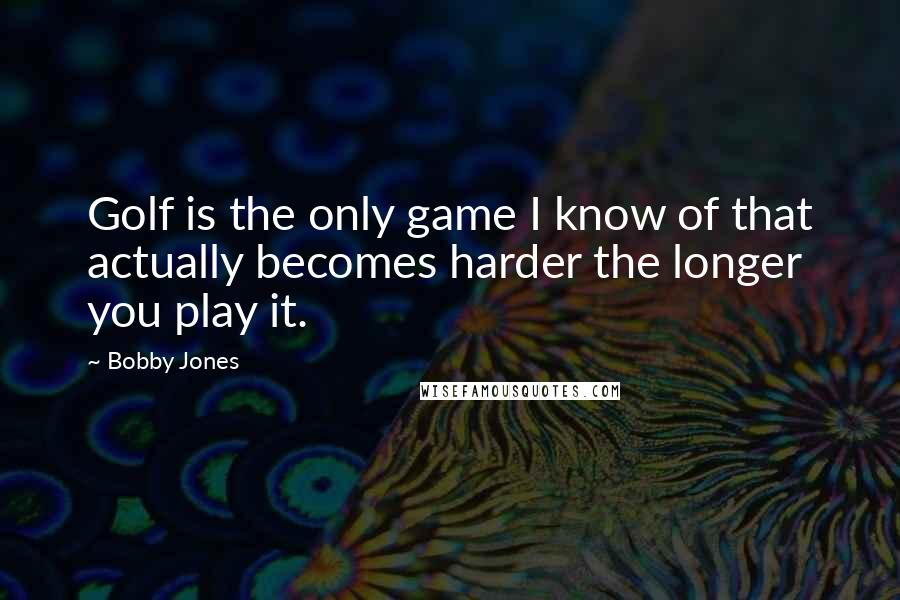 Bobby Jones Quotes: Golf is the only game I know of that actually becomes harder the longer you play it.