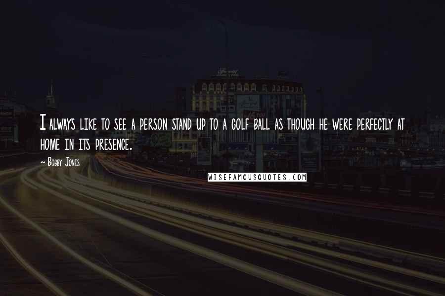 Bobby Jones Quotes: I always like to see a person stand up to a golf ball as though he were perfectly at home in its presence.