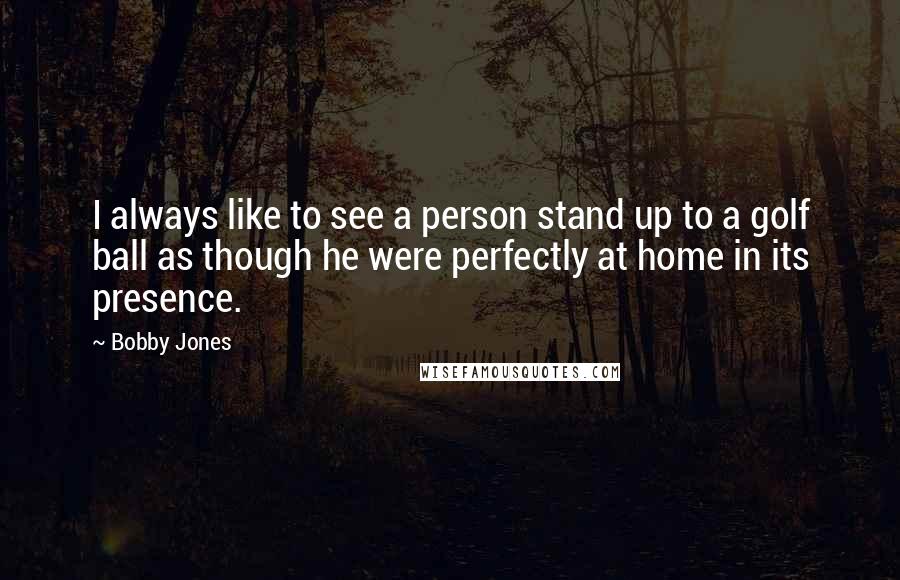 Bobby Jones Quotes: I always like to see a person stand up to a golf ball as though he were perfectly at home in its presence.