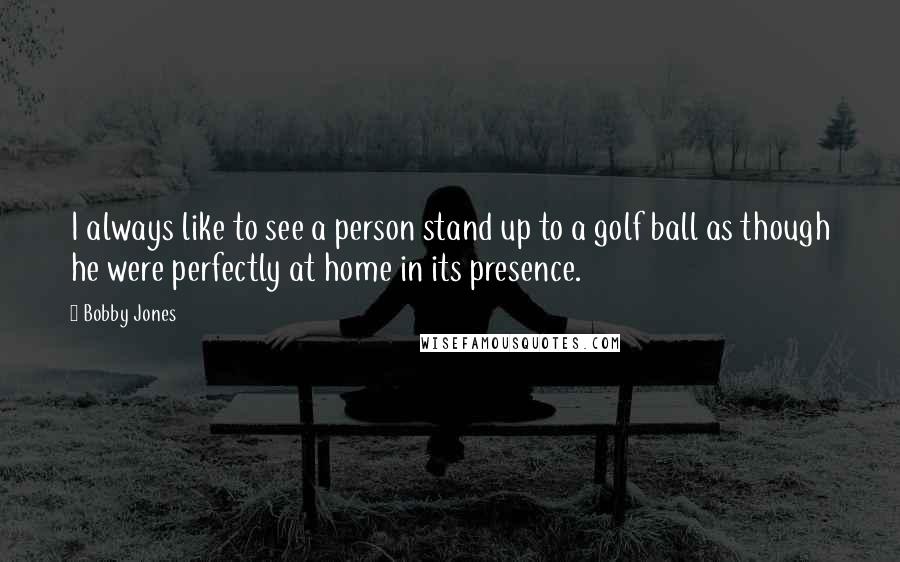 Bobby Jones Quotes: I always like to see a person stand up to a golf ball as though he were perfectly at home in its presence.