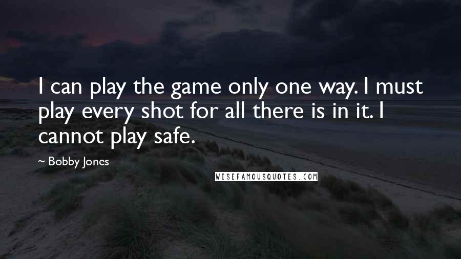 Bobby Jones Quotes: I can play the game only one way. I must play every shot for all there is in it. I cannot play safe.