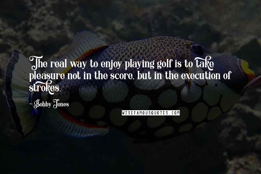 Bobby Jones Quotes: The real way to enjoy playing golf is to take pleasure not in the score, but in the execution of strokes.