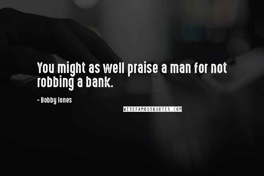 Bobby Jones Quotes: You might as well praise a man for not robbing a bank.