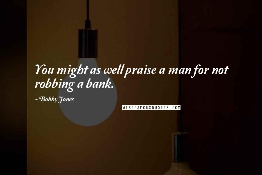 Bobby Jones Quotes: You might as well praise a man for not robbing a bank.