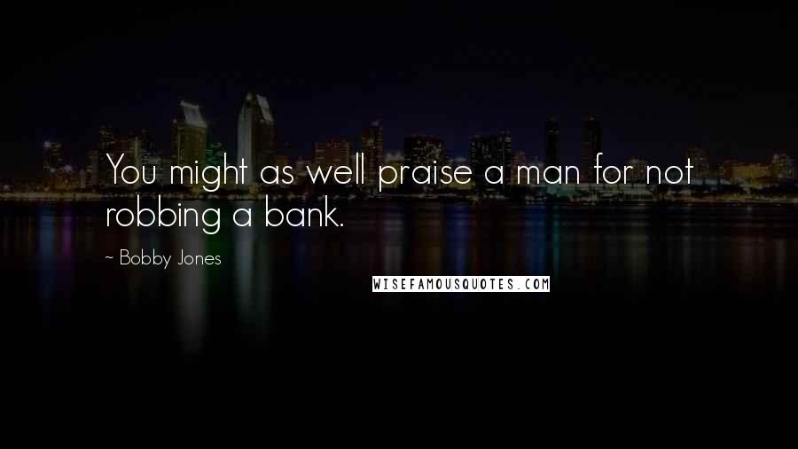 Bobby Jones Quotes: You might as well praise a man for not robbing a bank.