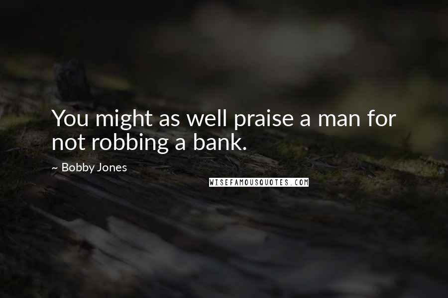 Bobby Jones Quotes: You might as well praise a man for not robbing a bank.