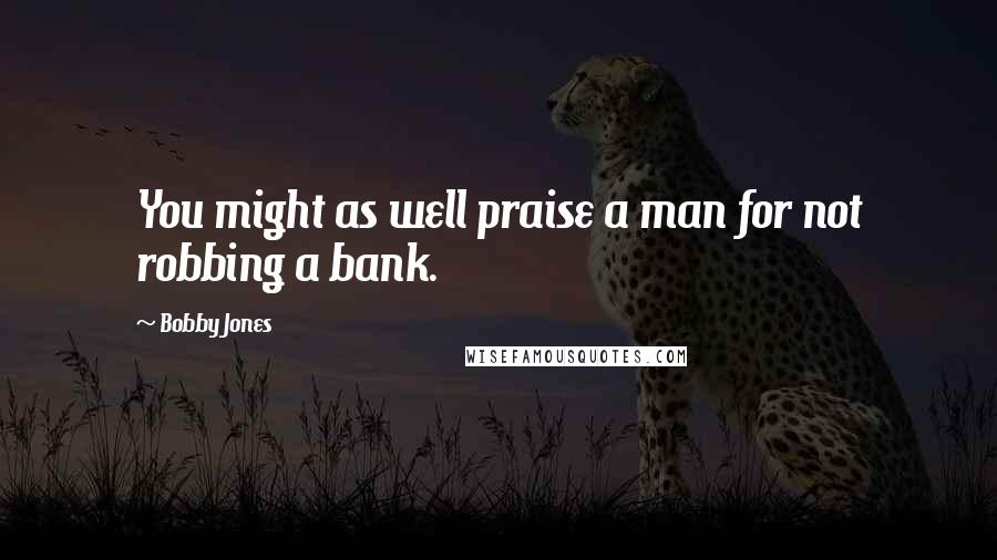 Bobby Jones Quotes: You might as well praise a man for not robbing a bank.