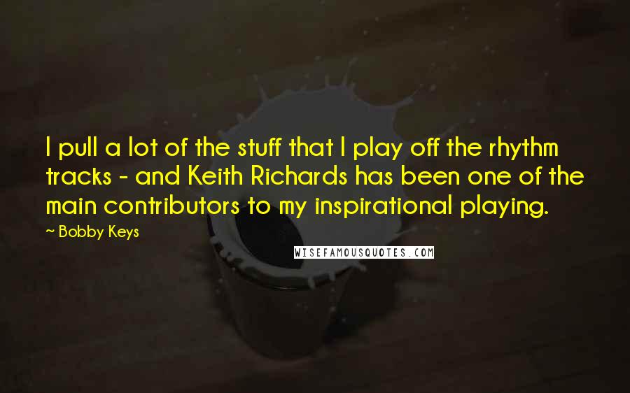 Bobby Keys Quotes: I pull a lot of the stuff that I play off the rhythm tracks - and Keith Richards has been one of the main contributors to my inspirational playing.