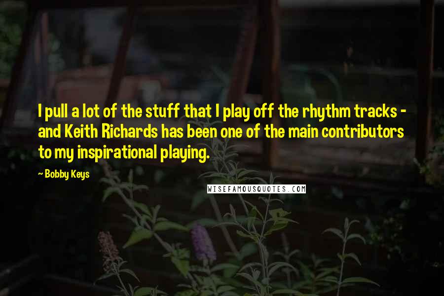 Bobby Keys Quotes: I pull a lot of the stuff that I play off the rhythm tracks - and Keith Richards has been one of the main contributors to my inspirational playing.