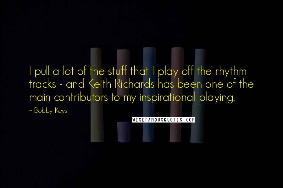 Bobby Keys Quotes: I pull a lot of the stuff that I play off the rhythm tracks - and Keith Richards has been one of the main contributors to my inspirational playing.