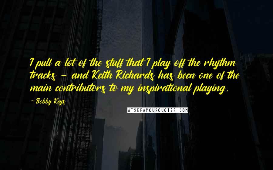 Bobby Keys Quotes: I pull a lot of the stuff that I play off the rhythm tracks - and Keith Richards has been one of the main contributors to my inspirational playing.
