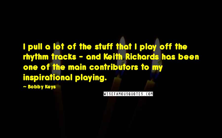 Bobby Keys Quotes: I pull a lot of the stuff that I play off the rhythm tracks - and Keith Richards has been one of the main contributors to my inspirational playing.