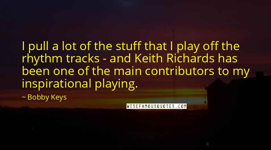 Bobby Keys Quotes: I pull a lot of the stuff that I play off the rhythm tracks - and Keith Richards has been one of the main contributors to my inspirational playing.
