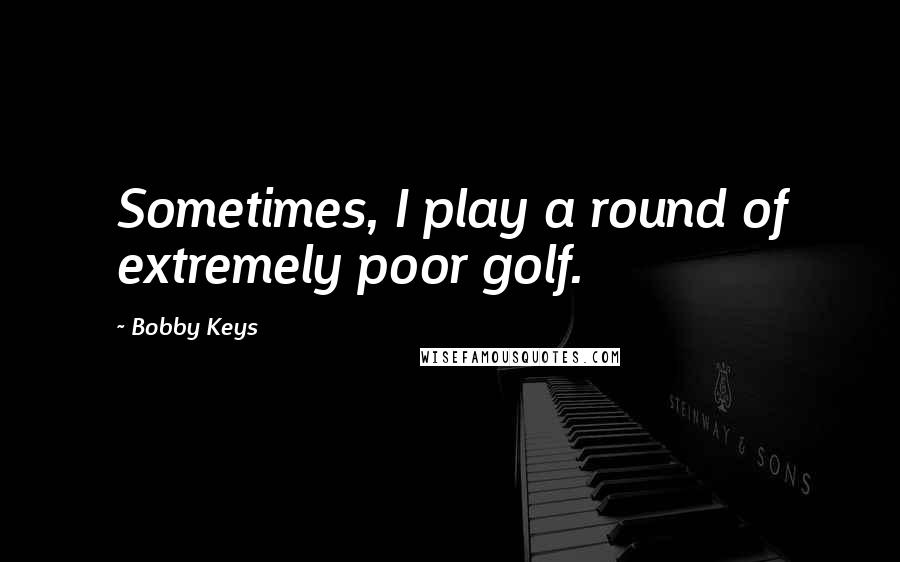 Bobby Keys Quotes: Sometimes, I play a round of extremely poor golf.