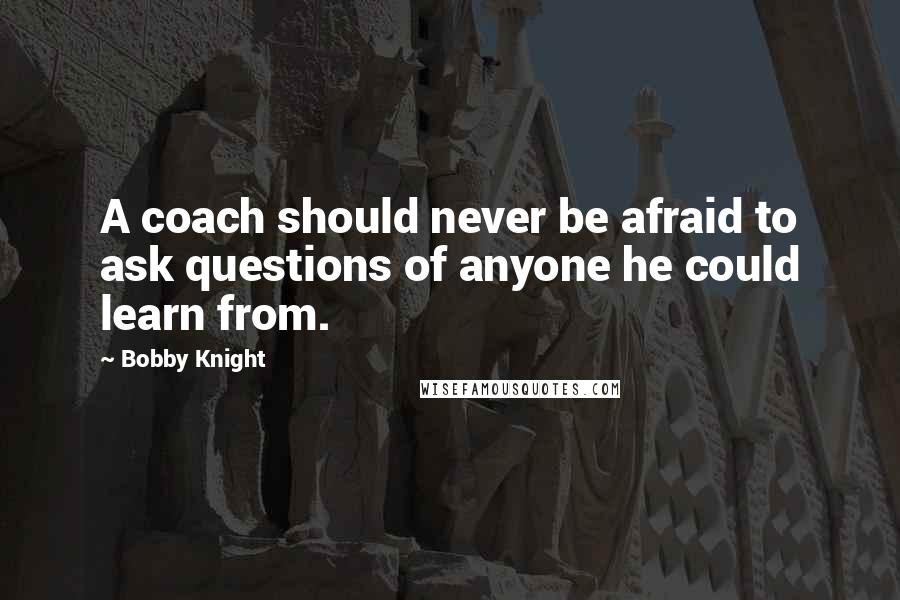 Bobby Knight Quotes: A coach should never be afraid to ask questions of anyone he could learn from.
