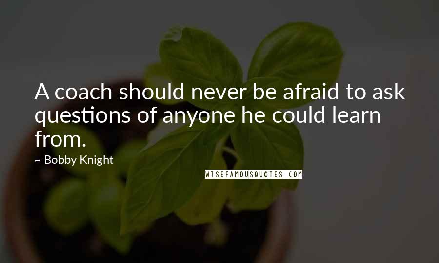 Bobby Knight Quotes: A coach should never be afraid to ask questions of anyone he could learn from.