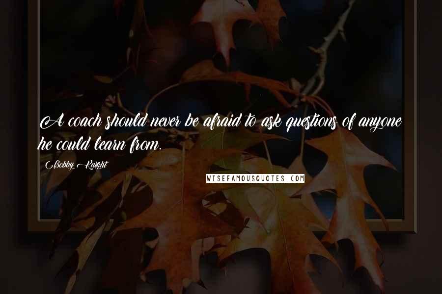 Bobby Knight Quotes: A coach should never be afraid to ask questions of anyone he could learn from.