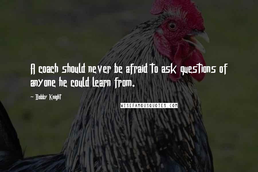 Bobby Knight Quotes: A coach should never be afraid to ask questions of anyone he could learn from.